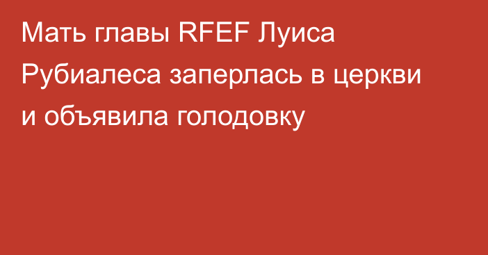 Мать главы RFEF Луиса Рубиалеса заперлась в церкви и объявила голодовку