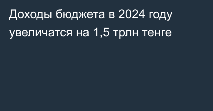 Доходы бюджета в 2024 году увеличатся на 1,5 трлн тенге