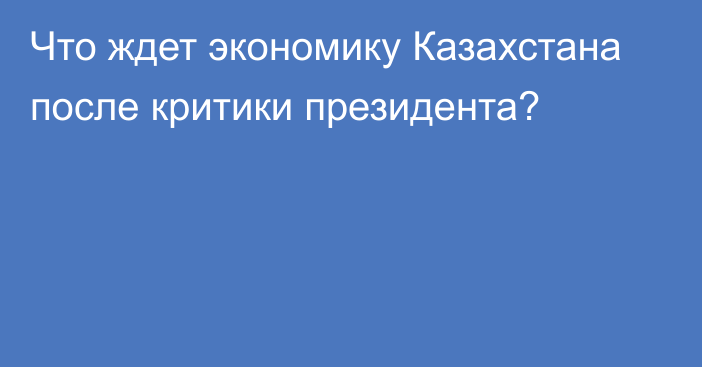 Что ждет экономику Казахстана после критики президента?