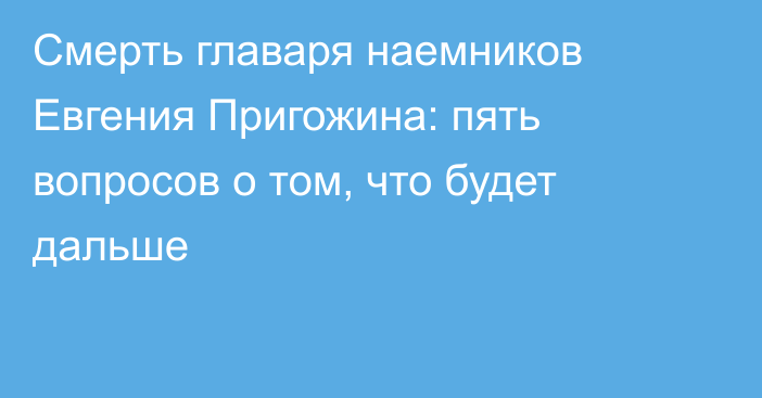 Смерть главаря наемников Евгения Пригожина: пять вопросов о том, что будет дальше