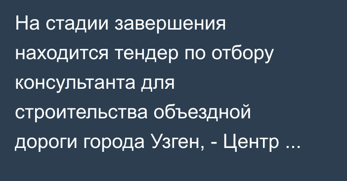 На стадии завершения находится тендер по отбору консультанта для строительства объездной дороги города Узген, - Центр ГЧП