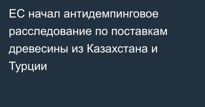 ЕС начал антидемпинговое расследование по поставкам древесины из Казахстана и Турции