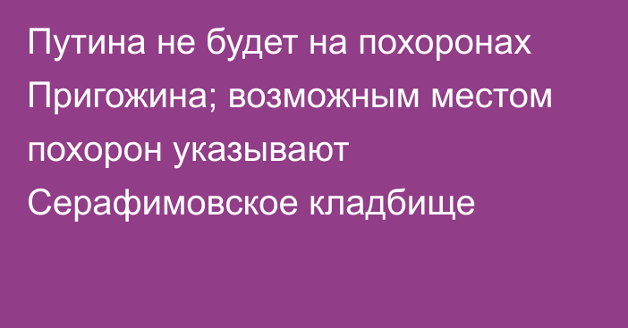 Путина не будет на похоронах Пригожина; возможным местом похорон указывают Серафимовское кладбище