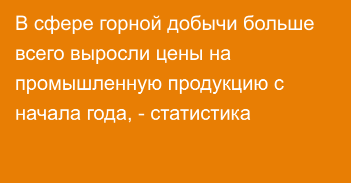 В сфере горной добычи больше всего выросли цены на промышленную продукцию с начала года, - статистика