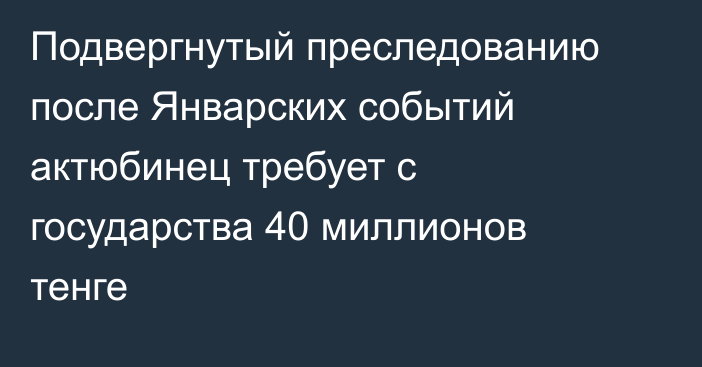 Подвергнутый преследованию после Январских событий актюбинец требует с государства 40 миллионов тенге