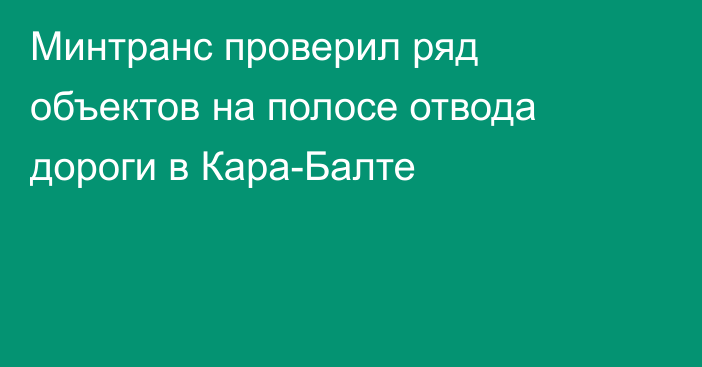 Минтранс проверил ряд объектов на полосе отвода дороги в Кара-Балте