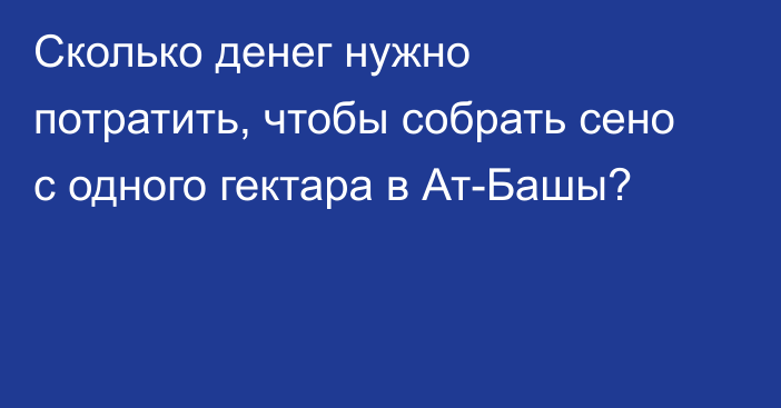 Сколько денег нужно потратить, чтобы собрать сено с одного гектара в Ат-Башы?  