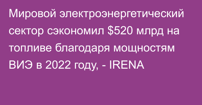 Мировой электроэнергетический сектор сэкономил $520 млрд на топливе благодаря мощностям ВИЭ в 2022 году, - IRENA