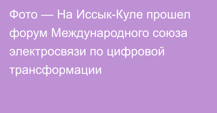 Фото — На Иссык-Куле прошел форум Международного союза электросвязи по цифровой трансформации