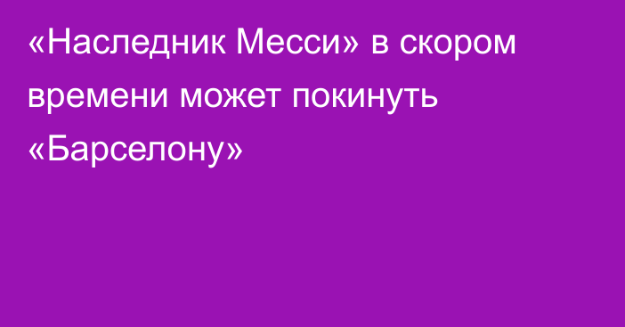 «Наследник Месси» в скором времени может покинуть «Барселону»