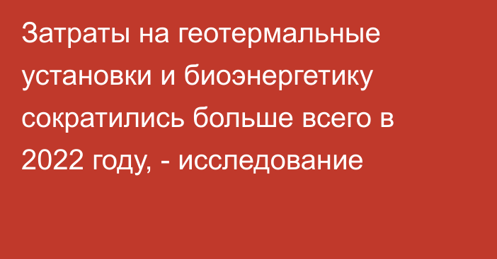 Затраты на геотермальные установки и биоэнергетику сократились больше всего в 2022 году, - исследование