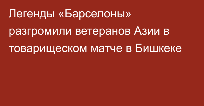 Легенды «Барселоны» разгромили ветеранов Азии в товарищеском матче в Бишкеке