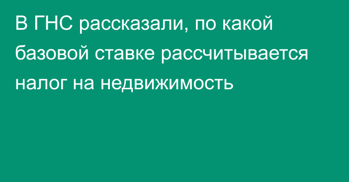 В ГНС рассказали, по какой базовой ставке рассчитывается налог на недвижимость