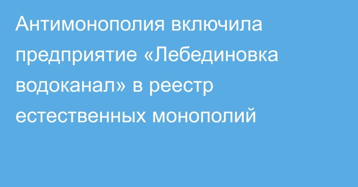 Антимонополия включила предприятие «Лебединовка водоканал» в реестр естественных монополий