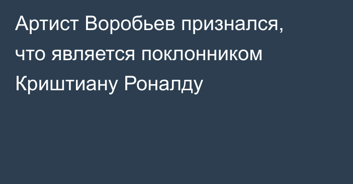 Артист Воробьев признался, что является поклонником Криштиану Роналду