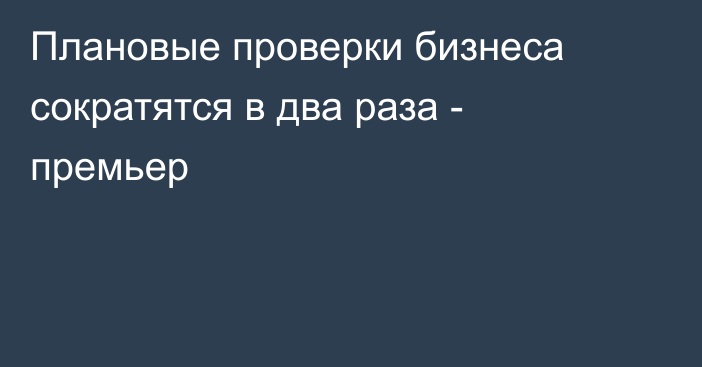 Плановые проверки бизнеса сократятся в два раза - премьер