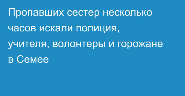 Пропавших сестер несколько часов искали полиция, учителя, волонтеры и горожане в Семее