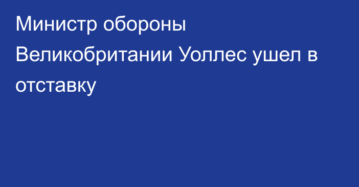 Министр обороны Великобритании Уоллес ушел в отставку