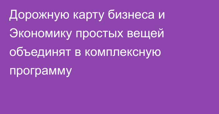 Дорожную карту бизнеса и Экономику простых вещей объединят в комплексную программу