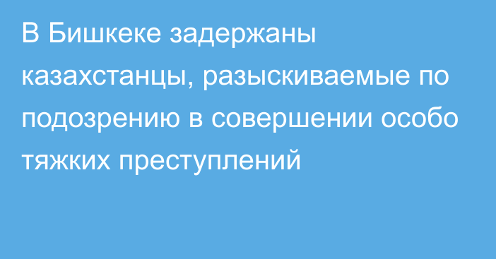 В Бишкеке задержаны казахстанцы, разыскиваемые по подозрению в совершении особо тяжких преступлений