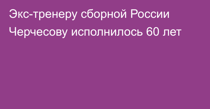 Экс-тренеру сборной России Черчесову исполнилось 60 лет