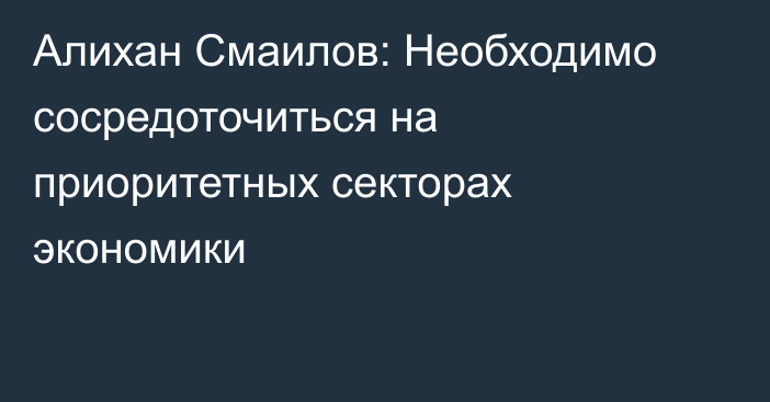 Алихан Смаилов: Необходимо сосредоточиться на приоритетных секторах экономики