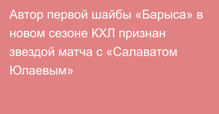 Автор первой шайбы «Барыса» в новом сезоне КХЛ признан звездой матча с «Салаватом Юлаевым»