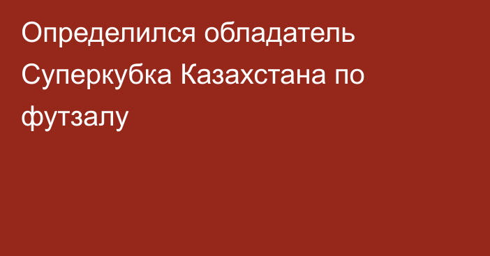 Определился обладатель Суперкубка Казахстана по футзалу