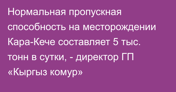 Нормальная пропускная способность на месторождении Кара-Кече составляет 5 тыс. тонн в сутки, - директор ГП «Кыргыз комур»