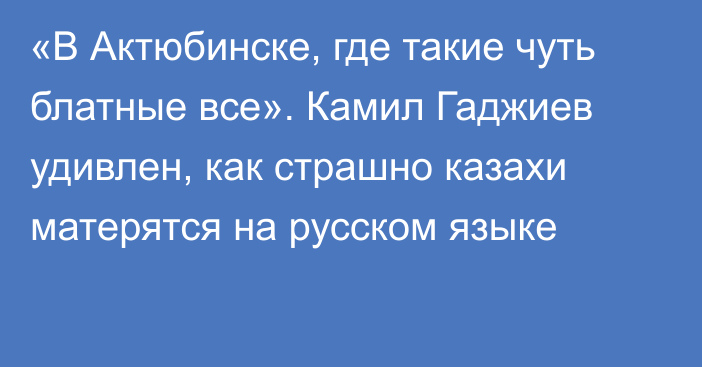 «В Актюбинске, где такие чуть блатные все». Камил Гаджиев удивлен, как страшно казахи матерятся на русском языке