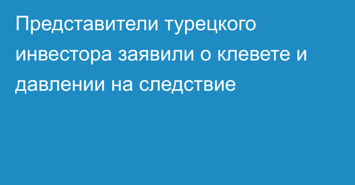 Представители турецкого инвестора заявили о клевете и давлении на следствие