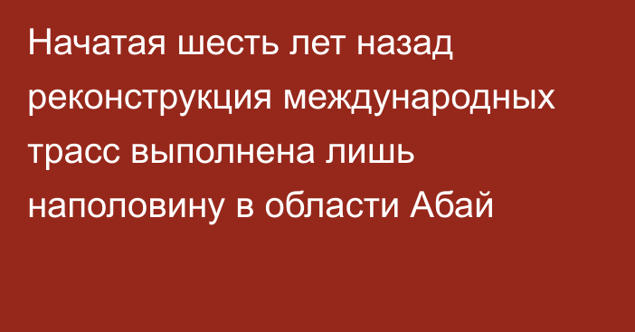 Начатая шесть лет назад реконструкция международных трасс выполнена лишь наполовину в области Абай