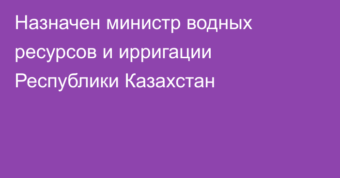 Назначен министр водных ресурсов и ирригации Республики Казахстан