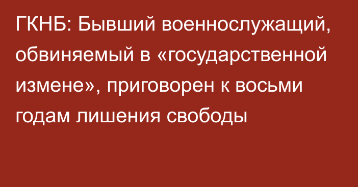 ГКНБ: Бывший военнослужащий, обвиняемый в «государственной измене», приговорен к восьми годам лишения свободы