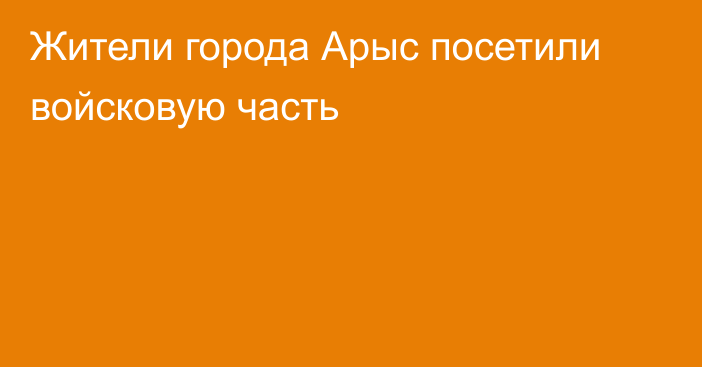 Жители города Арыс посетили войсковую часть