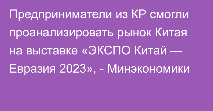 Предприниматели из КР смогли проанализировать рынок Китая на выставке «ЭКСПО Китай — Евразия 2023», - Минэкономики