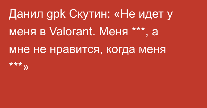 Данил gpk Скутин: «Не идет у меня в Valorant. Меня ***, а мне не нравится, когда меня ***»