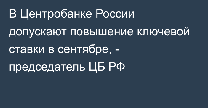 В Центробанке России допускают повышение ключевой ставки в сентябре, - председатель ЦБ РФ