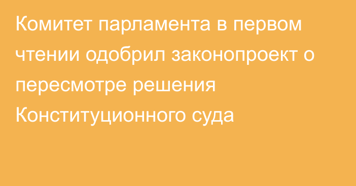 Комитет парламента в первом чтении одобрил законопроект о пересмотре решения Конституционного суда