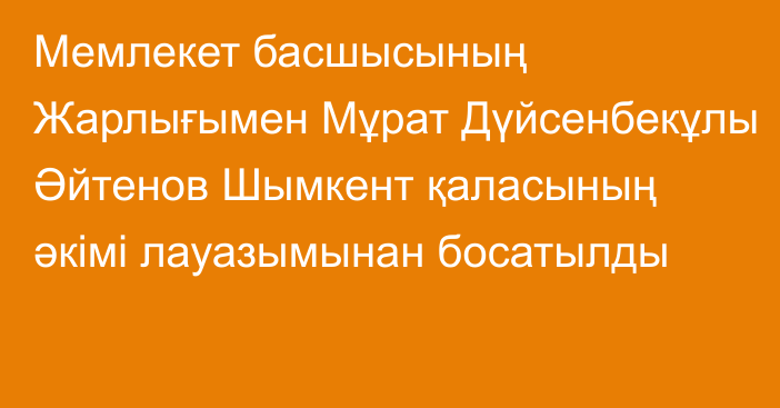 Мемлекет басшысының Жарлығымен Мұрат Дүйсенбекұлы Әйтенов Шымкент қаласының әкімі лауазымынан босатылды