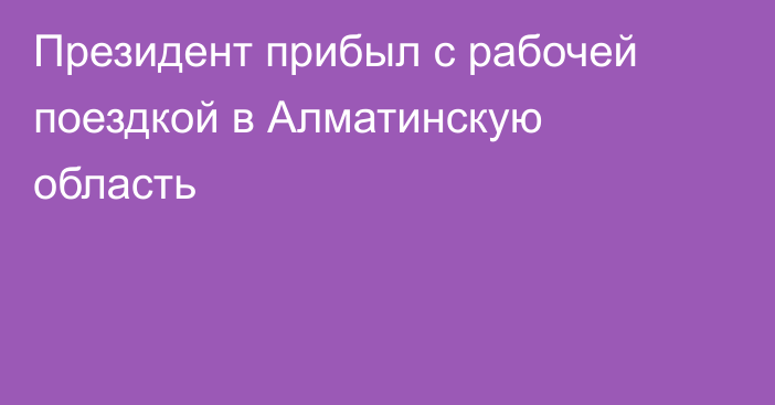 Президент прибыл с рабочей поездкой в Алматинскую область