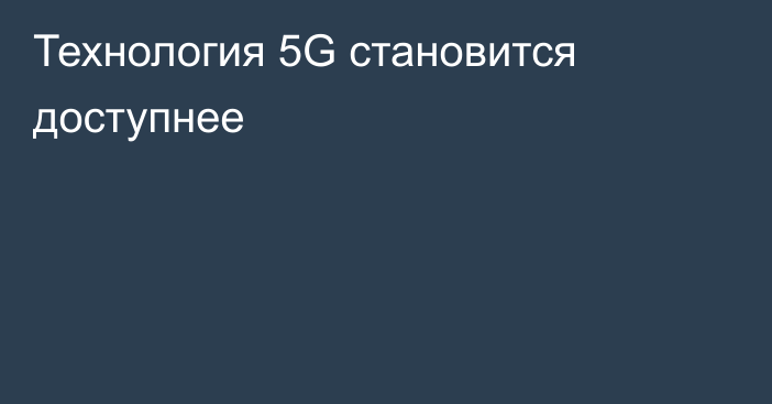 Технология 5G становится доступнее