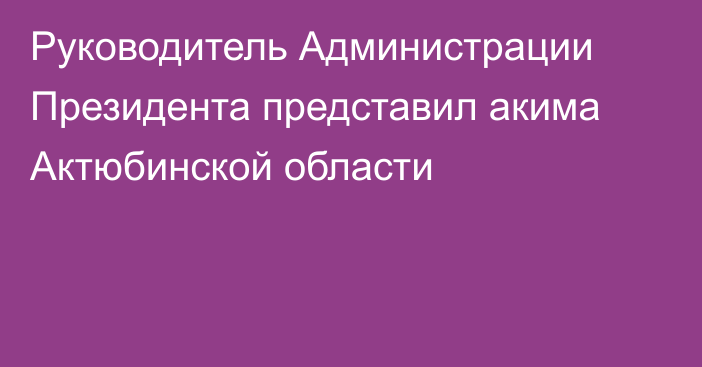 Руководитель Администрации Президента представил акима Актюбинской области