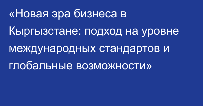 «Новая эра бизнеса в Кыргызстане: подход на уровне международных стандартов и глобальные возможности»