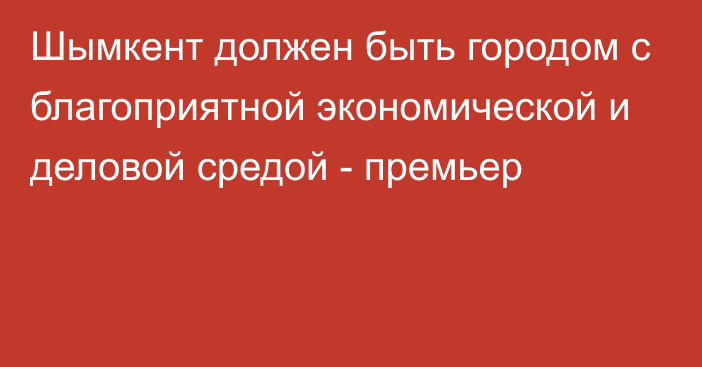 Шымкент должен быть городом с благоприятной экономической и деловой средой - премьер