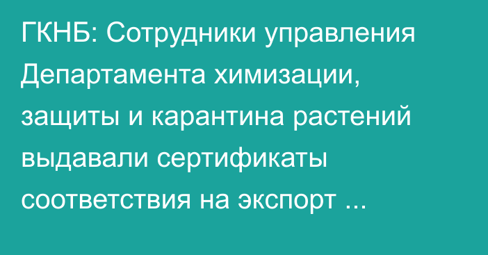 ГКНБ: Сотрудники управления Департамента химизации, защиты и карантина растений выдавали сертификаты соответствия на экспорт продукции