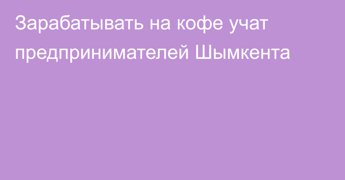 Зарабатывать на кофе учат предпринимателей Шымкента