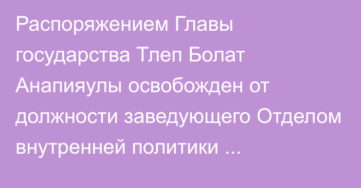 Распоряжением Главы государства Тлеп Болат Анапияулы освобожден от должности заведующего Отделом внутренней политики Администрации Президента Республики Казахстан