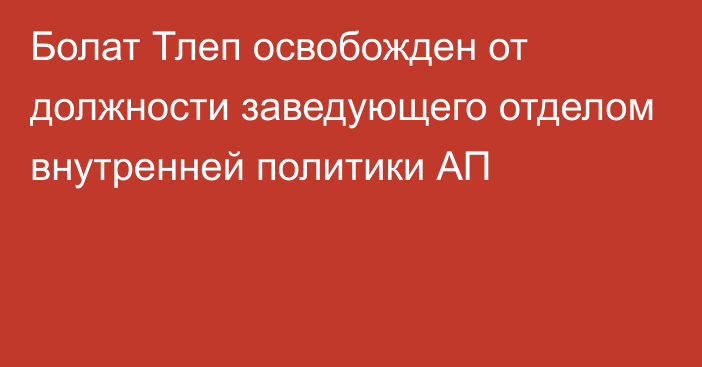 Болат Тлеп освобожден от должности заведующего отделом внутренней политики АП