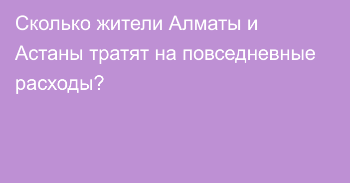 Сколько жители Алматы и Астаны тратят на повседневные
расходы?